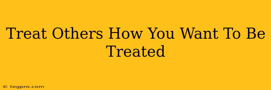 Treat Others How You Want To Be Treated