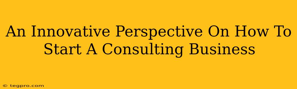 An Innovative Perspective On How To Start A Consulting Business