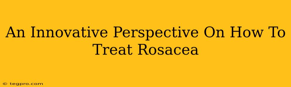 An Innovative Perspective On How To Treat Rosacea