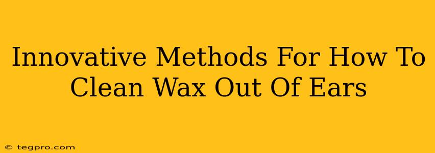 Innovative Methods For How To Clean Wax Out Of Ears