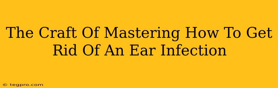 The Craft Of Mastering How To Get Rid Of An Ear Infection