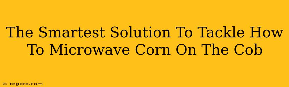 The Smartest Solution To Tackle How To Microwave Corn On The Cob