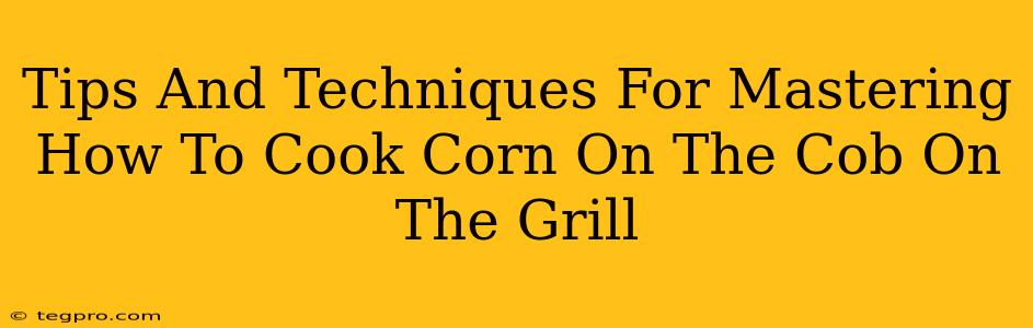 Tips And Techniques For Mastering How To Cook Corn On The Cob On The Grill